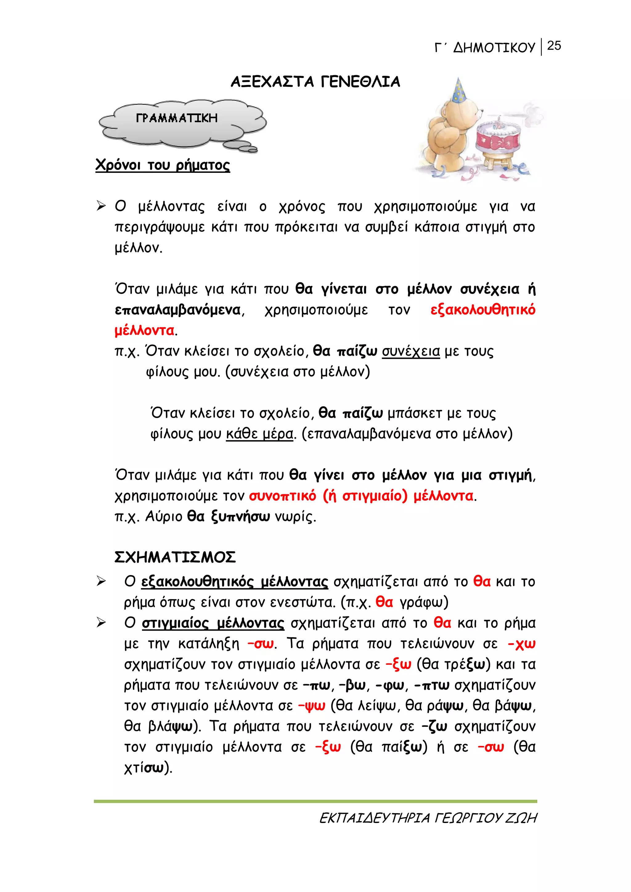 Γ΄ ΔΗΜΟΤΙΚΟΥ 25
ΕΚΠΑΙΔΕΥΤΗΡΙΑ ΓΕΩΡΓΙΟΥ ΖΩΗ
ΑΞΕΧΑΣΤΑ ΓΕΝΕΘΛΙΑ
Χρόνοι του ρήματος
 Ο μέλλοντας είναι ο χρόνος που χρησιμοποιούμε για να
περιγράψουμε κάτι που πρόκειται να συμβεί κάποια στιγμή στο
μέλλον.
Όταν μιλάμε για κάτι που θα γίνεται στο μέλλον συνέχεια ή
επαναλαμβανόμενα, χρησιμοποιούμε τον εξακολουθητικό
μέλλοντα.
π.χ. Όταν κλείσει το σχολείο, θα παίζω συνέχεια με τους
φίλους μου. (συνέχεια στο μέλλον)
Όταν κλείσει το σχολείο, θα παίζω μπάσκετ με τους
φίλους μου κάθε μέρα. (επαναλαμβανόμενα στο μέλλον)
Όταν μιλάμε για κάτι που θα γίνει στο μέλλον για μια στιγμή,
χρησιμοποιούμε τον συνοπτικό (ή στιγμιαίο) μέλλοντα.
π.χ. Αύριο θα ξυπνήσω νωρίς.
ΣΧΗΜΑΤΙΣΜΟΣ
 Ο εξακολουθητικός μέλλοντας σχηματίζεται από το θα και το
ρήμα όπως είναι στον ενεστώτα. (π.χ. θα γράφω)
 Ο στιγμιαίος μέλλοντας σχηματίζεται από το θα και το ρήμα
με την κατάληξη –σω. Τα ρήματα που τελειώνουν σε -χω
σχηματίζουν τον στιγμιαίο μέλλοντα σε –ξω (θα τρέξω) και τα
ρήματα που τελειώνουν σε –πω, –βω, -φω, -πτω σχηματίζουν
τον στιγμιαίο μέλλοντα σε –ψω (θα λείψω, θα ράψω, θα βάψω,
θα βλάψω). Τα ρήματα που τελειώνουν σε –ζω σχηματίζουν
τον στιγμιαίο μέλλοντα σε –ξω (θα παίξω) ή σε –σω (θα
χτίσω).
 