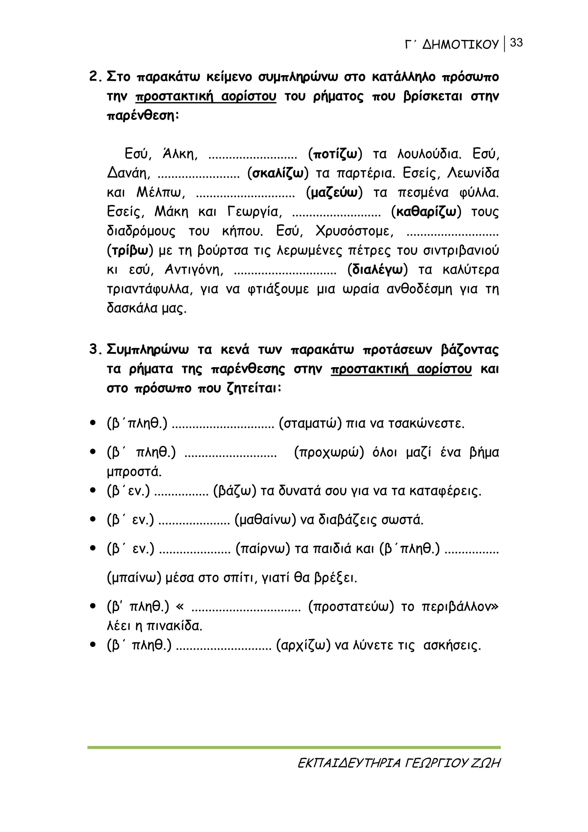 Γ΄ ΔΗΜΟΤΙΚΟΥ 33
ΕΚΠΑΙΔΕΥΤΗΡΙΑ ΓΕΩΡΓΙΟΥ ΖΩΗ
2. Στο παρακάτω κείμενο συμπληρώνω στο κατάλληλο πρόσωπο
την προστακτική αορίστου του ρήματος που βρίσκεται στην
παρένθεση:
Εσύ, Άλκη, .......................... (ποτίζω) τα λουλούδια. Εσύ,
Δανάη, ........................ (σκαλίζω) τα παρτέρια. Εσείς, Λεωνίδα
και Μέλπω, ............................. (μαζεύω) τα πεσμένα φύλλα.
Εσείς, Μάκη και Γεωργία, .......................... (καθαρίζω) τους
διαδρόμους του κήπου. Εσύ, Χρυσόστομε, ...........................
(τρίβω) με τη βούρτσα τις λερωμένες πέτρες του σιντριβανιού
κι εσύ, Αντιγόνη, .............................. (διαλέγω) τα καλύτερα
τριαντάφυλλα, για να φτιάξουμε μια ωραία ανθοδέσμη για τη
δασκάλα μας.
3. Συμπληρώνω τα κενά των παρακάτω προτάσεων βάζοντας
τα ρήματα της παρένθεσης στην προστακτική αορίστου και
στο πρόσωπο που ζητείται:
 (β΄πληθ.) .............................. (σταματώ) πια να τσακώνεστε.
 (β΄ πληθ.) ........................... (προχωρώ) όλοι μαζί ένα βήμα
μπροστά.
 (β΄εν.) ................ (βάζω) τα δυνατά σου για να τα καταφέρεις.
 (β΄ εν.) ..................... (μαθαίνω) να διαβάζεις σωστά.
 (β΄ εν.) ..................... (παίρνω) τα παιδιά και (β΄πληθ.) ................
(μπαίνω) μέσα στο σπίτι, γιατί θα βρέξει.
 (β’ πληθ.) « ................................ (προστατεύω) το περιβάλλον»
λέει η πινακίδα.
 (β΄ πληθ.) ............................ (αρχίζω) να λύνετε τις ασκήσεις.
 