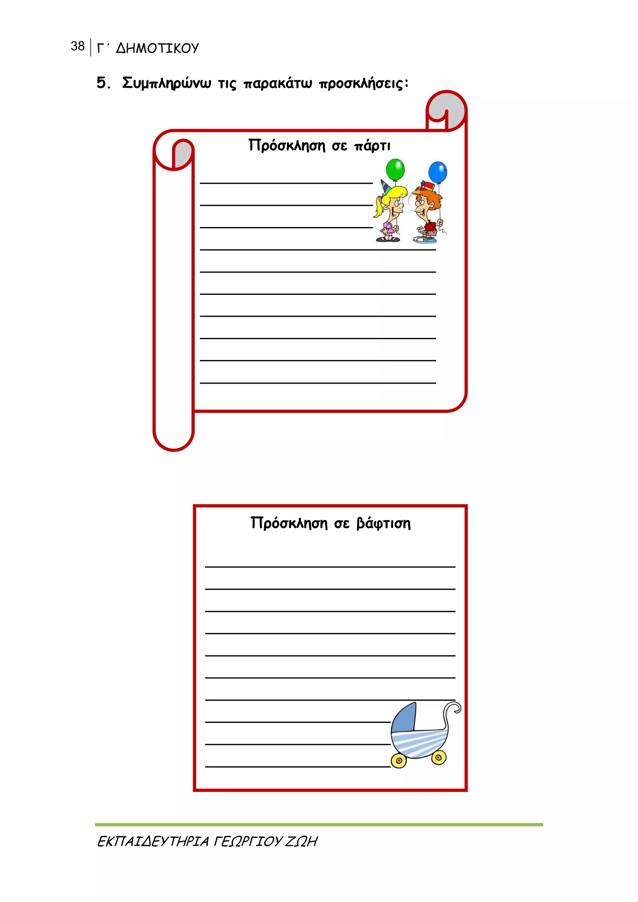 38 Γ΄ ΔΗΜΟΤΙΚΟΥ
ΕΚΠΑΙΔΕΥΤΗΡΙΑ ΓΕΩΡΓΙΟΥ ΖΩΗ
5. Συμπληρώνω τις παρακάτω προσκλήσεις:
Πρόσκληση σε βάφτιση
___________________________________
___________________________________
___________________________________
___________________________________
___________________________________
___________________________________
___________________________________
___________________________________
___________________________________
___________________________________
Πρόσκληση σε πάρτι
_________________________________
_________________________________
_________________________________
_________________________________
_________________________________
_________________________________
_________________________________
_________________________________
_________________________________
_________________________________
 