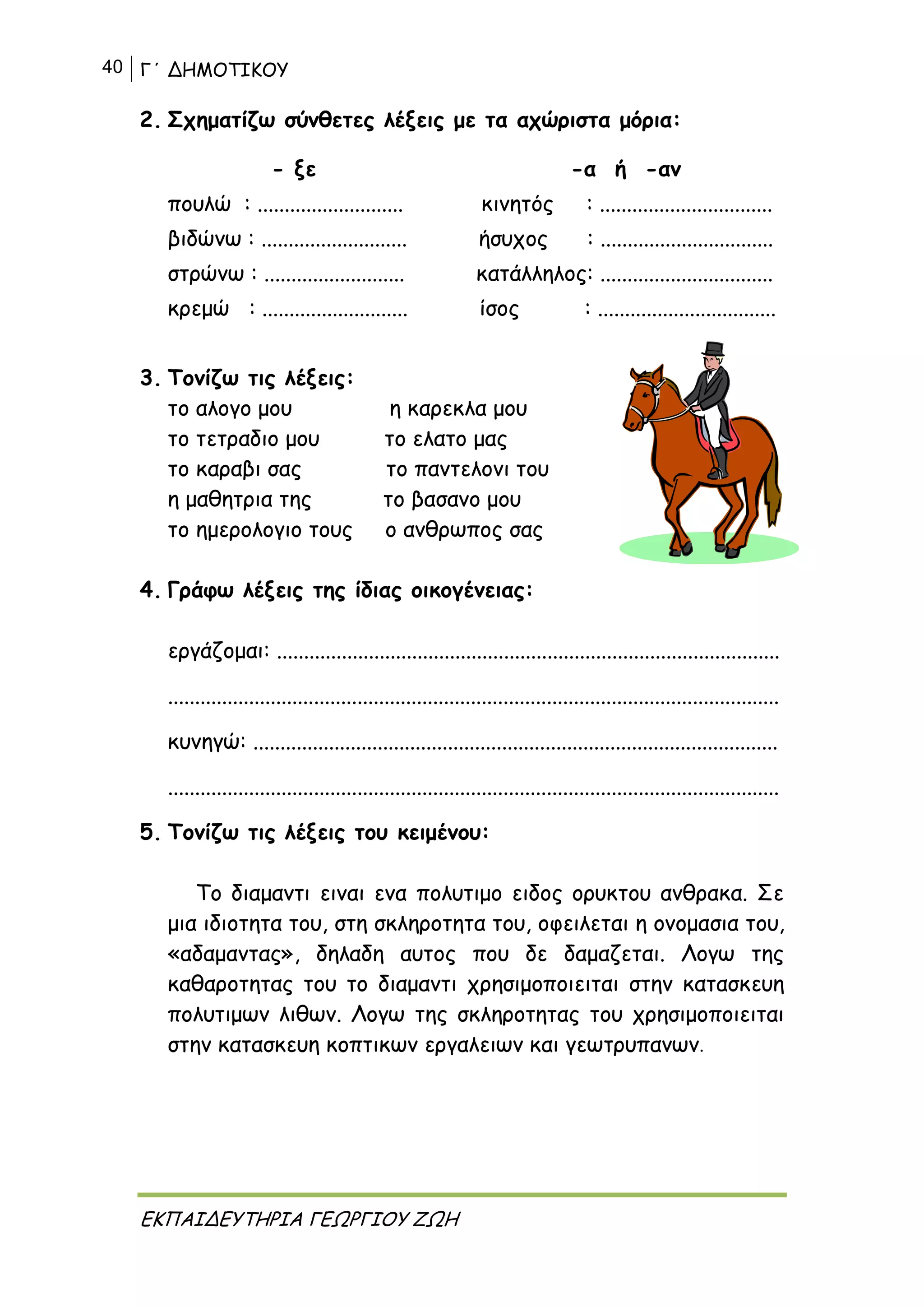 40 Γ΄ ΔΗΜΟΤΙΚΟΥ
ΕΚΠΑΙΔΕΥΤΗΡΙΑ ΓΕΩΡΓΙΟΥ ΖΩΗ
2. Σχηματίζω σύνθετες λέξεις με τα αχώριστα μόρια:
- ξε -α ή -αν
πουλώ : ........................... κινητός : ................................
βιδώνω : ........................... ήσυχος : ................................
στρώνω : .......................... κατάλληλος: ................................
κρεμώ : ........................... ίσος : .................................
3. Τονίζω τις λέξεις:
το αλογο μου η καρεκλα μου
το τετραδιο μου το ελατο μας
το καραβι σας το παντελονι του
η μαθητρια της το βασανο μου
το ημερολογιο τους ο ανθρωπος σας
4. Γράφω λέξεις της ίδιας οικογένειας:
εργάζομαι: .............................................................................................
.................................................................................................................
κυνηγώ: .................................................................................................
.................................................................................................................
5. Τονίζω τις λέξεις του κειμένου:
Το διαμαντι ειναι ενα πολυτιμο ειδος ορυκτου ανθρακα. Σε
μια ιδιοτητα του, στη σκληροτητα του, οφειλεται η ονομασια του,
«αδαμαντας», δηλαδη αυτος που δε δαμαζεται. Λογω της
καθαροτητας του το διαμαντι χρησιμοποιειται στην κατασκευη
πολυτιμων λιθων. Λογω της σκληροτητας του χρησιμοποιειται
στην κατασκευη κοπτικων εργαλειων και γεωτρυπανων.
 