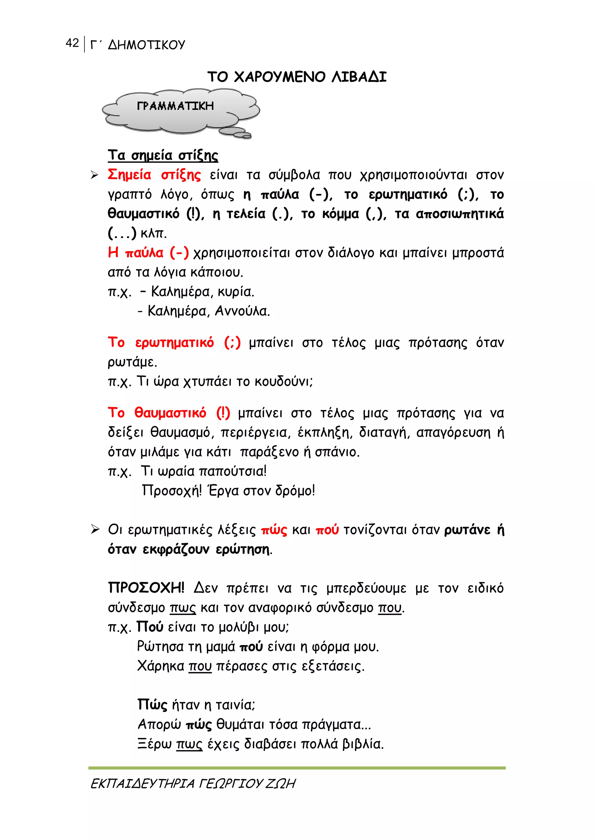 42 Γ΄ ΔΗΜΟΤΙΚΟΥ
ΕΚΠΑΙΔΕΥΤΗΡΙΑ ΓΕΩΡΓΙΟΥ ΖΩΗ
ΤΟ ΧΑΡΟΥΜΕΝΟ ΛΙΒΑΔΙ
Τα σημεία στίξης
 Σημεία στίξης είναι τα σύμβολα που χρησιμοποιούνται στον
γραπτό λόγο, όπως η παύλα (-), το ερωτηματικό (;), το
θαυμαστικό (!), η τελεία (.), το κόμμα (,), τα αποσιωπητικά
(...) κλπ.
Η παύλα (-) χρησιμοποιείται στον διάλογο και μπαίνει μπροστά
από τα λόγια κάποιου.
π.χ. – Καλημέρα, κυρία.
- Καλημέρα, Αννούλα.
Το ερωτηματικό (;) μπαίνει στο τέλος μιας πρότασης όταν
ρωτάμε.
π.χ. Τι ώρα χτυπάει το κουδούνι;
Το θαυμαστικό (!) μπαίνει στο τέλος μιας πρότασης για να
δείξει θαυμασμό, περιέργεια, έκπληξη, διαταγή, απαγόρευση ή
όταν μιλάμε για κάτι παράξενο ή σπάνιο.
π.χ. Τι ωραία παπούτσια!
Προσοχή! Έργα στον δρόμο!
 Οι ερωτηματικές λέξεις πώς και πού τονίζονται όταν ρωτάνε ή
όταν εκφράζουν ερώτηση.
ΠΡΟΣΟΧΗ! Δεν πρέπει να τις μπερδεύουμε με τον ειδικό
σύνδεσμο πως και τον αναφορικό σύνδεσμο που.
π.χ. Πού είναι το μολύβι μου;
Ρώτησα τη μαμά πού είναι η φόρμα μου.
Χάρηκα που πέρασες στις εξετάσεις.
Πώς ήταν η ταινία;
Απορώ πώς θυμάται τόσα πράγματα...
Ξέρω πως έχεις διαβάσει πολλά βιβλία.
 