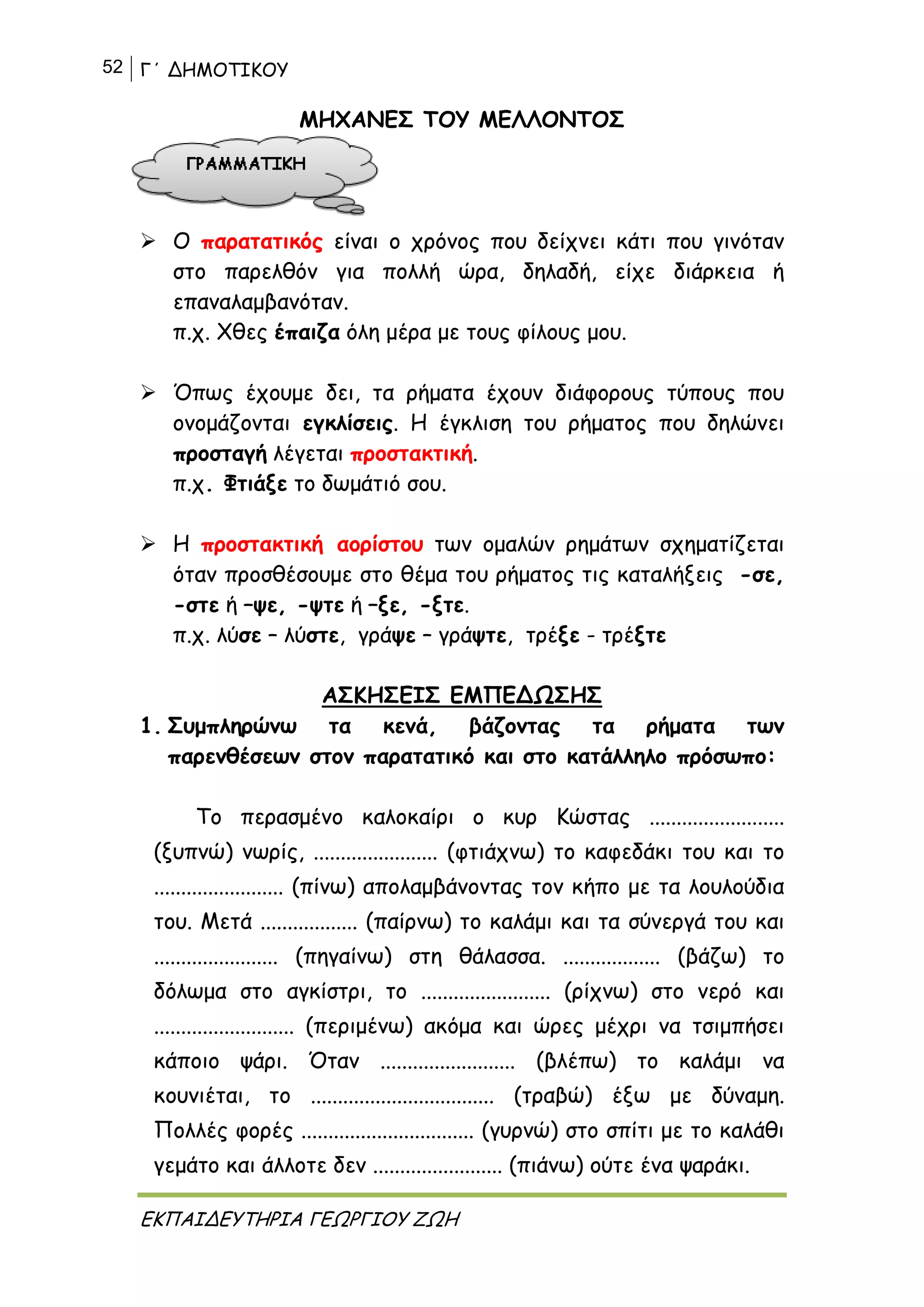 52 Γ΄ ΔΗΜΟΤΙΚΟΥ
ΕΚΠΑΙΔΕΥΤΗΡΙΑ ΓΕΩΡΓΙΟΥ ΖΩΗ
ΜΗΧΑΝΕΣ ΤΟΥ ΜΕΛΛΟΝΤΟΣ
 Ο παρατατικός είναι ο χρόνος που δείχνει κάτι που γινόταν
στο παρελθόν για πολλή ώρα, δηλαδή, είχε διάρκεια ή
επαναλαμβανόταν.
π.χ. Χθες έπαιζα όλη μέρα με τους φίλους μου.
 Όπως έχουμε δει, τα ρήματα έχουν διάφορους τύπους που
ονομάζονται εγκλίσεις. Η έγκλιση του ρήματος που δηλώνει
προσταγή λέγεται προστακτική.
π.χ. Φτιάξε το δωμάτιό σου.
 Η προστακτική αορίστου των ομαλών ρημάτων σχηματίζεται
όταν προσθέσουμε στο θέμα του ρήματος τις καταλήξεις -σε,
-στε ή –ψε, -ψτε ή –ξε, -ξτε.
π.χ. λύσε – λύστε, γράψε – γράψτε, τρέξε - τρέξτε
ΑΣΚΗΣΕΙΣ ΕΜΠΕΔΩΣΗΣ
1. Συμπληρώνω τα κενά, βάζοντας τα ρήματα των
παρενθέσεων στον παρατατικό και στο κατάλληλο πρόσωπο:
Το περασμένο καλοκαίρι ο κυρ Κώστας .........................
(ξυπνώ) νωρίς, ....................... (φτιάχνω) το καφεδάκι του και το
........................ (πίνω) απολαμβάνοντας τον κήπο με τα λουλούδια
του. Μετά .................. (παίρνω) το καλάμι και τα σύνεργά του και
....................... (πηγαίνω) στη θάλασσα. .................. (βάζω) το
δόλωμα στο αγκίστρι, το ........................ (ρίχνω) στο νερό και
.......................... (περιμένω) ακόμα και ώρες μέχρι να τσιμπήσει
κάποιο ψάρι. Όταν ......................... (βλέπω) το καλάμι να
κουνιέται, το .................................. (τραβώ) έξω με δύναμη.
Πολλές φορές ................................ (γυρνώ) στο σπίτι με το καλάθι
γεμάτο και άλλοτε δεν ........................ (πιάνω) ούτε ένα ψαράκι.
 