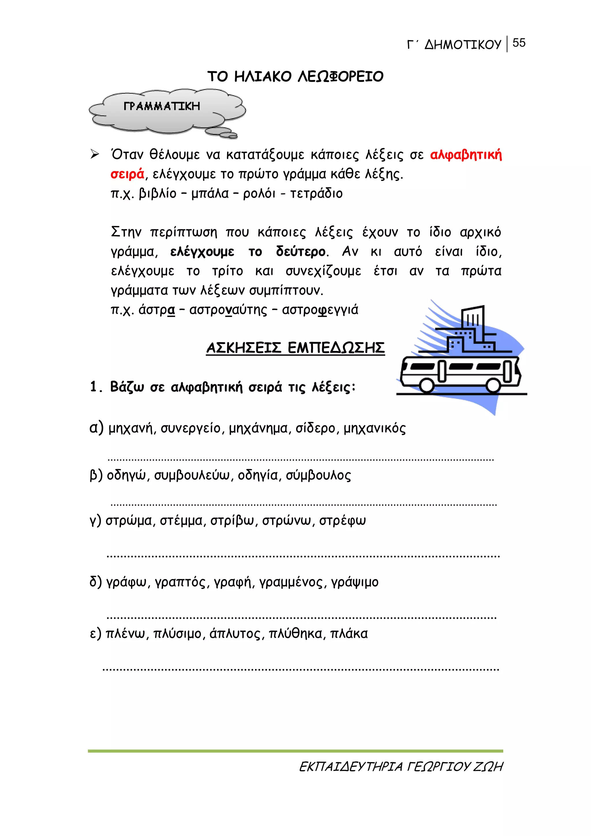 Γ΄ ΔΗΜΟΤΙΚΟΥ 55
ΕΚΠΑΙΔΕΥΤΗΡΙΑ ΓΕΩΡΓΙΟΥ ΖΩΗ
ΤΟ ΗΛΙΑΚΟ ΛΕΩΦΟΡΕΙΟ
 Όταν θέλουμε να κατατάξουμε κάποιες λέξεις σε αλφαβητική
σειρά, ελέγχουμε το πρώτο γράμμα κάθε λέξης.
π.χ. βιβλίο – μπάλα – ρολόι - τετράδιο
Στην περίπτωση που κάποιες λέξεις έχουν το ίδιο αρχικό
γράμμα, ελέγχουμε το δεύτερο. Αν κι αυτό είναι ίδιο,
ελέγχουμε το τρίτο και συνεχίζουμε έτσι αν τα πρώτα
γράμματα των λέξεων συμπίπτουν.
π.χ. άστρα – αστροναύτης – αστροφεγγιά
ΑΣΚΗΣΕΙΣ ΕΜΠΕΔΩΣΗΣ
1. Βάζω σε αλφαβητική σειρά τις λέξεις:
α) μηχανή, συνεργείο, μηχάνημα, σίδερο, μηχανικός
..................................................................................................................................
β) οδηγώ, συμβουλεύω, οδηγία, σύμβουλος
..................................................................................................................................
γ) στρώμα, στέμμα, στρίβω, στρώνω, στρέφω
..................................................................................................................
δ) γράφω, γραπτός, γραφή, γραμμένος, γράψιμο
.................................................................................................................
ε) πλένω, πλύσιμο, άπλυτος, πλύθηκα, πλάκα
...................................................................................................................
 