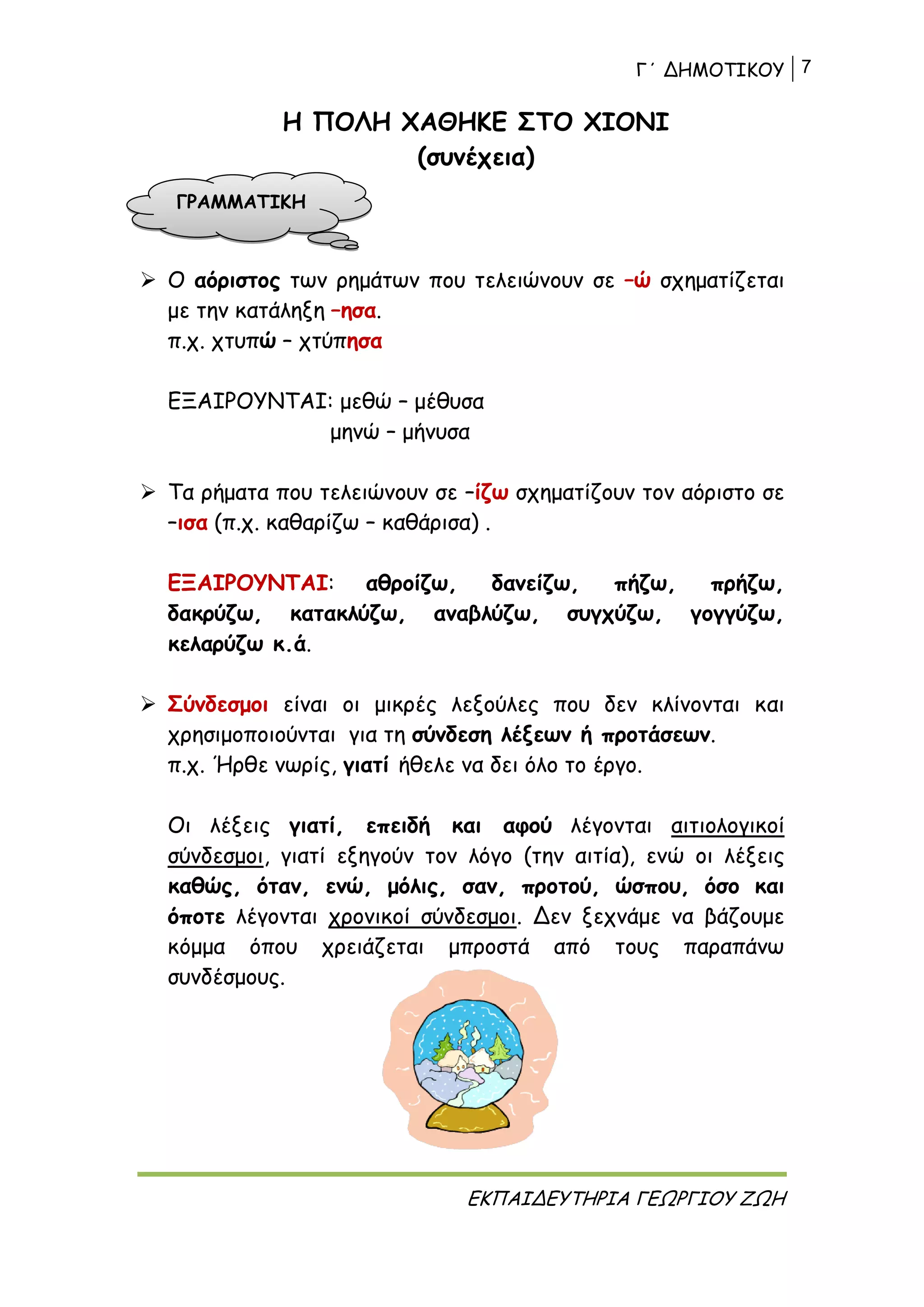 Γ΄ ΔΗΜΟΤΙΚΟΥ 7
ΕΚΠΑΙΔΕΥΤΗΡΙΑ ΓΕΩΡΓΙΟΥ ΖΩΗ
Η ΠΟΛΗ ΧΑΘΗΚΕ ΣΤΟ ΧΙΟΝΙ
(συνέχεια)
 Ο αόριστος των ρημάτων που τελειώνουν σε –ώ σχηματίζεται
με την κατάληξη –ησα.
π.χ. χτυπώ – χτύπησα
ΕΞΑΙΡΟΥΝΤΑΙ: μεθώ – μέθυσα
μηνώ – μήνυσα
 Τα ρήματα που τελειώνουν σε –ίζω σχηματίζουν τον αόριστο σε
–ισα (π.χ. καθαρίζω – καθάρισα) .
ΕΞΑΙΡΟΥΝΤΑΙ: αθροίζω, δανείζω, πήζω, πρήζω,
δακρύζω, κατακλύζω, αναβλύζω, συγχύζω, γογγύζω,
κελαρύζω κ.ά.
 Σύνδεσμοι είναι οι μικρές λεξούλες που δεν κλίνονται και
χρησιμοποιούνται για τη σύνδεση λέξεων ή προτάσεων.
π.χ. Ήρθε νωρίς, γιατί ήθελε να δει όλο το έργο.
Οι λέξεις γιατί, επειδή και αφού λέγονται αιτιολογικοί
σύνδεσμοι, γιατί εξηγούν τον λόγο (την αιτία), ενώ οι λέξεις
καθώς, όταν, ενώ, μόλις, σαν, προτού, ώσπου, όσο και
όποτε λέγονται χρονικοί σύνδεσμοι. Δεν ξεχνάμε να βάζουμε
κόμμα όπου χρειάζεται μπροστά από τους παραπάνω
συνδέσμους.
ΓΡΑΜΜΑΤΙΚΗ
 
