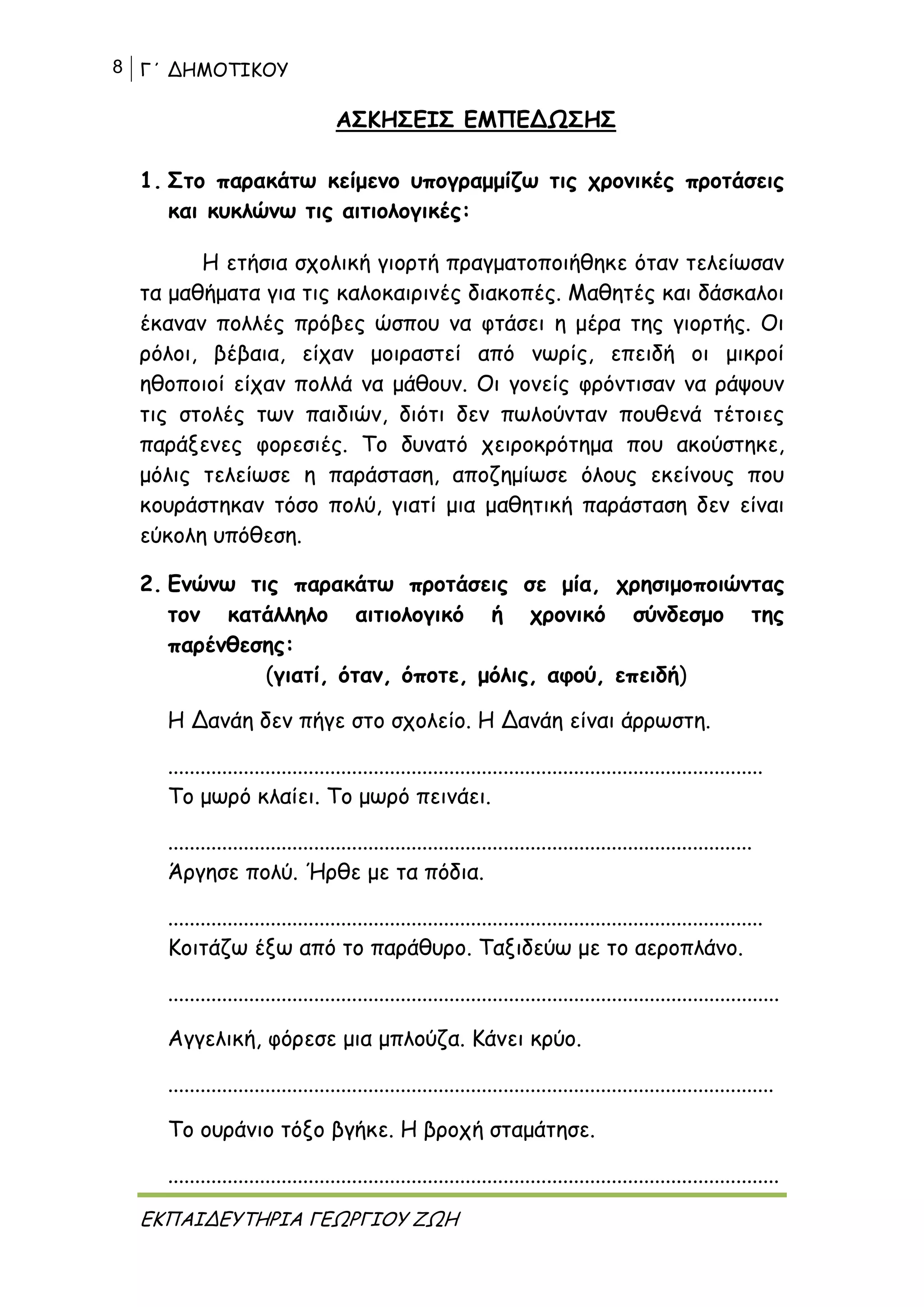 8 Γ΄ ΔΗΜΟΤΙΚΟΥ
ΕΚΠΑΙΔΕΥΤΗΡΙΑ ΓΕΩΡΓΙΟΥ ΖΩΗ
ΑΣΚΗΣΕΙΣ ΕΜΠΕΔΩΣΗΣ
1. Στο παρακάτω κείμενο υπογραμμίζω τις χρονικές προτάσεις
και κυκλώνω τις αιτιολογικές:
Η ετήσια σχολική γιορτή πραγματοποιήθηκε όταν τελείωσαν
τα μαθήματα για τις καλοκαιρινές διακοπές. Μαθητές και δάσκαλοι
έκαναν πολλές πρόβες ώσπου να φτάσει η μέρα της γιορτής. Οι
ρόλοι, βέβαια, είχαν μοιραστεί από νωρίς, επειδή οι μικροί
ηθοποιοί είχαν πολλά να μάθουν. Οι γονείς φρόντισαν να ράψουν
τις στολές των παιδιών, διότι δεν πωλούνταν πουθενά τέτοιες
παράξενες φορεσιές. Το δυνατό χειροκρότημα που ακούστηκε,
μόλις τελείωσε η παράσταση, αποζημίωσε όλους εκείνους που
κουράστηκαν τόσο πολύ, γιατί μια μαθητική παράσταση δεν είναι
εύκολη υπόθεση.
2. Ενώνω τις παρακάτω προτάσεις σε μία, χρησιμοποιώντας
τον κατάλληλο αιτιολογικό ή χρονικό σύνδεσμο της
παρένθεσης:
(γιατί, όταν, όποτε, μόλις, αφού, επειδή)
Η Δανάη δεν πήγε στο σχολείο. Η Δανάη είναι άρρωστη.
..............................................................................................................
Το μωρό κλαίει. Το μωρό πεινάει.
............................................................................................................
Άργησε πολύ. Ήρθε με τα πόδια.
..............................................................................................................
Κοιτάζω έξω από το παράθυρο. Ταξιδεύω με το αεροπλάνο.
.................................................................................................................
Αγγελική, φόρεσε μια μπλούζα. Κάνει κρύο.
................................................................................................................
Το ουράνιο τόξο βγήκε. Η βροχή σταμάτησε.
.................................................................................................................
 