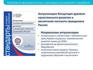 Актуализация Концепции духовно-
нравственного развития и
воспитания личности гражданина
России
Направления актуализации:
• актуализация в соответствии с обновленными
ориентирами социально- экономического
развития страны до 2030 г.
• расширение до уровня дошкольного
образования
• включение нового раздела «Базовые
национальные российский ценности и
содержание обучения и воспитания»
Направления фундаментальных и прикладных исследований и разработок
 
