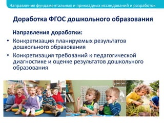 Доработка ФГОС дошкольного образования
Направления доработки:
• Конкретизация планируемых результатов
дошкольного образования
• Конкретизация требований к педагогической
диагностике и оценке результатов дошкольного
образования
Направления фундаментальных и прикладных исследований и разработок
 