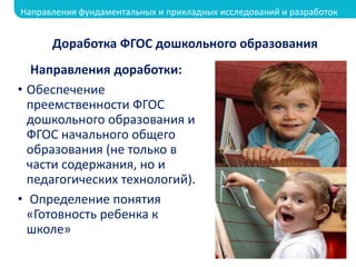 Направления доработки:
• Обеспечение
преемственности ФГОС
дошкольного образования и
ФГОС начального общего
образования (не только в
части содержания, но и
педагогических технологий).
• Определение понятия
«Готовность ребенка к
школе»
Доработка ФГОС дошкольного образования
Направления фундаментальных и прикладных исследований и разработок
 