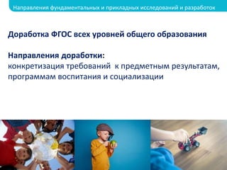 Доработка ФГОС всех уровней общего образования
Направления доработки:
конкретизация требований к предметным результатам,
программам воспитания и социализации
Направления фундаментальных и прикладных исследований и разработок
 