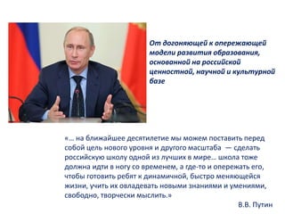 «… на ближайшее десятилетие мы можем поставить перед
собой цель нового уровня и другого масштаба — сделать
российскую школу одной из лучших в мире… школа тоже
должна идти в ногу со временем, а где-то и опережать его,
чтобы готовить ребят к динамичной, быстро меняющейся
жизни, учить их овладевать новыми знаниями и умениями,
свободно, творчески мыслить.»
В.В. Путин
От догоняющей к опережающей
модели развития образования,
основанной на российской
ценностной, научной и культурной
базе
 