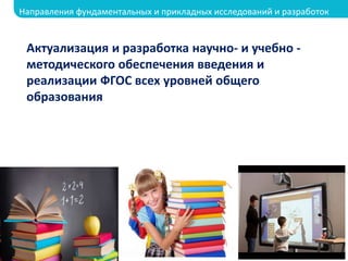 Актуализация и разработка научно- и учебно -
методического обеспечения введения и
реализации ФГОС всех уровней общего
образования
Направления фундаментальных и прикладных исследований и разработок
 