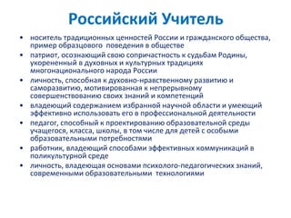 Российский Учитель
• носитель традиционных ценностей России и гражданского общества,
пример образцового поведения в обществе
• патриот, осознающий свою сопричастность к судьбам Родины,
укорененный в духовных и культурных традициях
многонационального народа России
• личность, способная к духовно-нравственному развитию и
саморазвитию, мотивированная к непрерывному
совершенствованию своих знаний и компетенций
• владеющий содержанием избранной научной области и умеющий
эффективно использовать его в профессиональной деятельности
• педагог, способный к проектированию образовательной среды
учащегося, класса, школы, в том числе для детей с особыми
образовательными потребностями
• работник, владеющий способами эффективных коммуникаций в
поликультурной среде
• личность, владеющая основами психолого-педагогических знаний,
современными образовательными технологиями
 