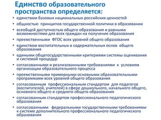 • единством базовых национальных российских ценностей
• общностью принципов государственной политики в образовании
• всеобщей доступностью общего образования и равными
возможностями для всех граждан на получение образования
• преемственными ФГОС всех уровней общего образования
• единством воспитательных и содержательных основ общего
образования
• едиными общегосударственными критериями системы оценивания
и системой процедур
• согласованными и реализованными требованиями к условиям
организации образовательного процесса
• преемственными примерными основными образовательными
программами всех уровней общего образования
• согласованным профессиональным стандартом для педагогов
(воспитателей, учителей) в сфере дошкольного, начального общего,
основного общего и среднего общего образования
• согласованным стандартом профессионального педагогического
образования
• согласованными федеральными государственными требованиями
к системе дополнительного профессионального педагогического
образования
Единство образовательного
пространства определяется:
 
