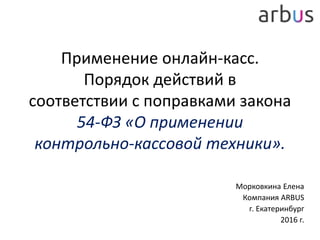 Применение онлайн-касс.
Порядок действий в
соответствии с поправками закона
54-ФЗ «О применении
контрольно-кассовой техники».
Морковкина Елена
Компания ARBUS
г. Екатеринбург
2016 г.
 