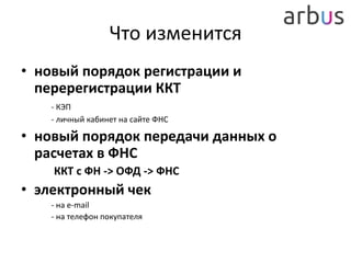 Что изменится
• новый порядок регистрации и
перерегистрации ККТ
- КЭП
- личный кабинет на сайте ФНС
• новый порядок передачи данных о
расчетах в ФНС
ККТ с ФН -> ОФД -> ФНС
• электронный чек
- на e-mail
- на телефон покупателя
 