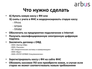 Что нужно сделать
• А) Купить новую кассу с ФН или
Б) снять с учета в ФНС и модернизировать старую кассу
- FPrint
- Штрих
- ПРИМ
• Обеспечить на предприятии подключение к Internet
• Получить квалифицированную электронную цифровую
подпись
• Заключить договор с ОФД
- ООО «Эвотор ОФД»
- ООО «Такском»
- АО «Энергетические системы и коммуникации»
- ООО «Ярус»
- ООО «ПЕТЕР-СЕРВИС Спецтехнологии»
• Зарегистрировать кассу с ФН на сайте ФНС
• Обновить кассовое ПО или приобрести новое, в случае если
старое не может соответствовать новым требованиям
 