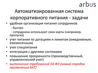Автоматизированная система
корпоративного питания - задачи
• удобная организация питания сотрудников
- быстро
- сотрудники используют свои карты (например,
пропуска)
• учет питания по дотациям и лимитам (ежедневным,
ежемесячным)
• учет спецпитания
• интеграция с другими системами
• повышение прозрачности (производственный,
управленческий учет)
• выполнение требований 54-ФЗ (новый порядок
применения ККТ)
 