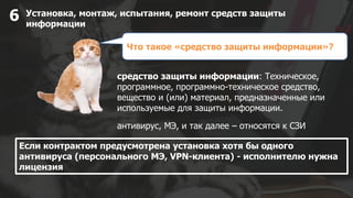 Установка, монтаж, испытания, ремонт средств защиты
информации
6
средство защиты информации: Техническое,
программное, программно-техническое средство,
вещество и (или) материал, предназначенные или
используемые для защиты информации.
Если контрактом предусмотрена установка хотя бы одного
антивируса (персонального МЭ, VPN-клиента) - исполнителю нужна
лицензия
Что такое «средство защиты информации»?
антивирус, МЭ, и так далее – относятся к СЗИ
 