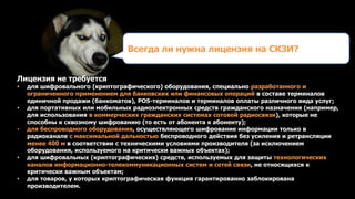 Лицензия не требуется
• для шифровального (криптографического) оборудования, специально разработанного и
ограниченного применением для банковских или финансовых операций в составе терминалов
единичной продажи (банкоматов), POS-терминалов и терминалов оплаты различного вида услуг;
• для портативных или мобильных радиоэлектронных средств гражданского назначения (например,
для использования в коммерческих гражданских системах сотовой радиосвязи), которые не
способны к сквозному шифрованию (то есть от абонента к абоненту);
• для беспроводного оборудования, осуществляющего шифрование информации только в
радиоканале с максимальной дальностью беспроводного действия без усиления и ретрансляции
менее 400 м в соответствии с техническими условиями производителя (за исключением
оборудования, используемого на критически важных объектах);
• для шифровальных (криптографических) средств, используемых для защиты технологических
каналов информационно-телекоммуникационных систем и сетей связи, не относящихся к
критически важным объектам;
• для товаров, у которых криптографическая функция гарантированно заблокирована
производителем.
Всегда ли нужна лицензия на СКЗИ?
 