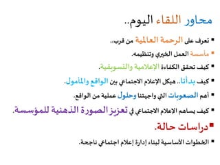 ‫ر‬‫محاو‬‫اللقاء‬‫اليوم‬..
‫على‬ ‫تعرف‬‫العاملية‬ ‫الرحمة‬‫قرب‬ ‫من‬..
‫مأسسة‬‫وتنظيمه‬ ‫ي‬‫الخير‬‫العمل‬.
‫الكفاءة‬ ‫تحقق‬ ‫كيف‬‫والتسويقية‬ ‫اإلعالمية‬.
‫كيف‬‫بدأنا‬..‫بين‬ ‫االجتماعي‬ ‫اإلعالم‬‫هيكل‬‫ل‬‫واملأمو‬ ‫الواقع‬.
‫أهم‬‫الصعوبات‬‫واجهتنا‬ ‫التي‬‫ل‬‫وحلو‬‫الواقع‬ ‫من‬ ‫عملية‬.
‫في‬‫االجتماعي‬ ‫اإلعالم‬ ‫يساهم‬ ‫كيف‬‫للمؤس‬ ‫الذهنية‬‫ة‬‫ر‬‫الصو‬‫تعزيز‬‫سة‬.
‫اسات‬‫ر‬‫د‬‫حالة‬.
‫ناجحة‬‫اجتماعي‬ ‫إعالم‬‫ة‬‫ر‬‫إدا‬‫لبناء‬ ‫األساسية‬ ‫الخطوات‬.
 
