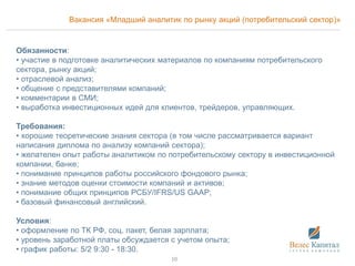 Вакансия «Младший аналитик по рынку акций (потребительский сектор)»
Обязанности:
• участие в подготовке аналитических материалов по компаниям потребительского
сектора, рынку акций;
• отраслевой анализ;
• общение с представителями компаний;
• комментарии в СМИ;
• выработка инвестиционных идей для клиентов, трейдеров, управляющих.
Требования:
• хорошие теоретические знания сектора (в том числе рассматривается вариант
написания диплома по анализу компаний сектора);
• желателен опыт работы аналитиком по потребительскому сектору в инвестиционной
компании, банке;
• понимание принципов работы российского фондового рынка;
• знание методов оценки стоимости компаний и активов;
• понимание общих принципов РСБУ/IFRS/US GAAP;
• базовый финансовый английский.
Условия:
• оформление по ТК РФ, соц. пакет, белая зарплата;
• уровень заработной платы обсуждается с учетом опыта;
• график работы: 5/2 9:30 - 18:30.
10
 