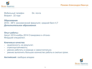 Резюме Александра Иванчук
Мобильный телефон Эл. почта
Возраст: 22 года
Образование
2016 – МГУ, экономический факультет, средний балл 4,7
Дополнительное образование:
Опыт работы:
Август 2014-ноябрь 2014 Стажировка в «Атоне»
Младший специалист.
Ключевые качества:
- нацеленность на результат;
- стрессоустойчивость;
- умение работать в команде и самостоятельно;
- умение выполнять большое количество работы в сжатые сроки.
Английский: свободно владею
11
 