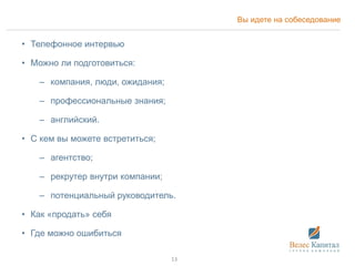Вы идете на собеседование
• Телефонное интервью
• Можно ли подготовиться:
– компания, люди, ожидания;
– профессиональные знания;
– английский.
• С кем вы можете встретиться;
– агентство;
– рекрутер внутри компании;
– потенциальный руководитель.
• Как «продать» себя
• Где можно ошибиться
13
 