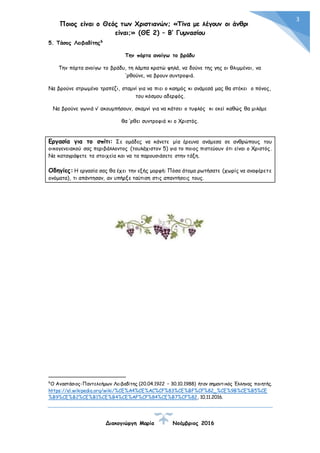 Ποιος είναι ο Θεός των Χριστιανών; «Τίνα με λέγουν οι άνθρωποι
είναι;» (ΘΕ 2) – Β’ Γυμνασίου
Διακογιώργη Μαρία Νοέμβριος 2016
3
5. Τάσος Λειβαδίτης6
Την πόρτα ανοίγω το βράδυ
Την πόρτα ανοίγω το βράδυ, τη λάμπα κρατώ ψηλά, να δούνε της γης οι θλιμμένοι, να
’ρθούνε, να βρουν συντροφιά.
Να βρούνε στρωμένο τραπέζι, σταμνί για να πιει ο καημός κι ανάμεσά μας θα στέκει ο πόνος,
του κόσμου αδερφός.
Να βρούνε γωνιά ν’ ακουμπήσουν, σκαμνί για να κάτσει ο τυφλός κι εκεί καθώς θα μιλάμε
θα ’ρθει συντροφιά κι ο Χριστός.
Εργασία για το σπίτι: Σε ομάδες να κάνετε μία έρευνα ανάμεσα σε ανθρώπους του
οικογενειακού σας περιβάλλοντος (τουλάχιστον 5) για το ποιος πιστεύουν ότι είναι ο Χριστός.
Να καταγράψετε τα στοιχεία και να τα παρουσιάσετε στην τάξη.
Οδηγίες: Η εργασία σας θα έχει την εξής μορφή: Πόσα άτομα ρωτήσατε (χωρίς να αναφέρετε
ονόματα), τι απάντησαν, αν υπήρξε ταύτιση στις απαντήσεις τους.
6
Ο Αναστάσιος-Παντελεήμων Λειβαδίτης (20.04.1922 – 30.10.1988) ήταν σημαντικός Έλληνας ποιητής.
https://el.wikipedia.org/wiki/%CE%A4%CE%AC%CF%83%CE%BF%CF%82_%CE%9B%CE%B5%CE
%B9%CE%B2%CE%B1%CE%B4%CE%AF%CF%84%CE%B7%CF%82, 10.11.2016.
 