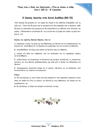 Ποιος είναι ο Θεός των Χριστιανών; «Τίνα με λέγουν οι άνθρωποι
είναι;» (ΘΕ 2) – Β’ Γυμνασίου
Διακογιώργη Μαρία Νοέμβριος 2016
4
Ο Ιησούς Χριστός στην Καινή Διαθήκη (ΒΘ ΙΙ)
«Ένα κλωνάρι θα φυτρώσει απ’ τον κορμό του Ιεσσαί κι ένα κλαδί θα ξεπροβάλλει από τις
ρίζες του… Τίποτε δεν θα κρίνει από τα φαινόμενα ούτε θα αποφασίζει από το λεγόμενα. Αλλά
θα κρίνει με δικαιοσύνη τους φτωχούς και θα υπερασπίζεται με ευθύτητα τους ταπεινούς της
χώρας… Η δικαιοσύνη κι η πιστότητα θα ‘ ναι γι’ αυτόν σαν το ζωνάρι που τυλίγει τη μέση του».
(Ησ 11, 1-4)
Σκοπός του παρόντος Βασικού Θέματος είναι να:
α. αναλύσουμε πτυχές της ζωής και της διδασκαλίας του Χριστού και να επιβεβαιώσουμε τον
ανατρεπτικό, απελευθερωτικό και θεραπευτικό χαρακτήρα τους για τη ζωή του ανθρώπου,
β. συναισθανθούμε την δίχως όρια αγάπη του Χριστού προς τον άνθρωπο,
γ. μπούμε στη θέση των ανθρώπων που τον συνάντησαν και να εκφράζουμε σκέψεις
και συναισθήματα,
δ. εμπλουτίσουμε και διευρύνουμε τα αξιολογικά μας κριτήρια, εξετάζοντας τις προσωπικές
εμπειρίες και τους ηθικούς προβληματισμούς μας μέσα από το πρίσμα της διδασκαλίας του
Χριστού,
ζ. διαμορφώσουμε προσωπική άποψη για το γεγονός «Χριστός» και να εξηγήσουμε γιατί
αντιμετωπίζεται ως «σημείον αντιλεγόμενον».
Στόχοι:
Α. Θα ανιχνεύσουμε με ποιον τρόπο όλα όσα αναφέρονται στην παραπάνω προφητεία έγιναν
λόγος και πράξη στις ίδιες τις σχέσεις του Χριστού με τους ανθρώπους της εποχής και του
περιβάλλοντός του.
Β. Θα εξετάσουμε το νόημα που μπορούν να αποκτούν για μας.
 