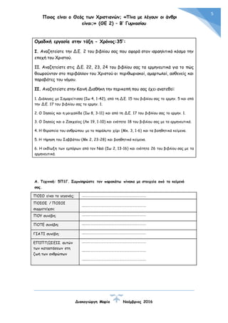 Ποιος είναι ο Θεός των Χριστιανών; «Τίνα με λέγουν οι άνθρωποι
είναι;» (ΘΕ 2) – Β’ Γυμνασίου
Διακογιώργη Μαρία Νοέμβριος 2016
5
Ομαδική εργασία στην τάξη - Χρόνος:35’:
Ι. Αναζητείστε την Δ.Ε. 2 του βιβλίου σας που αφορά στον ισραηλιτικό κόσμο την
εποχή του Χριστού.
ΙΙ. Αναζητείστε στις Δ.Ε. 22, 23, 24 του βιβλίου σας τα ερμηνευτικά για το πώς
θεωρούνταν στο περιβάλλον του Χριστού οι περιθωριακοί, αμαρτωλοί, ασθενείς και
παραβάτες του νόμου.
ΙΙ. Αναζητείστε στην Καινή Διαθήκη την περικοπή που σας έχει ανατεθεί:
1. Διάλογος με Σαμαρείτισσα (Ιω 4, 1-42), από τη Δ.Ε. 15 του βιβλίου σας το ερμην. 5 και από
την Δ.Ε. 17 του βιβλίου σας το ερμην. 1.
2. Ο Ιησούς και η μοιχαλίδα (Ιω 8, 3-11) και από τη Δ.Ε. 17 του βιβλίου σας το ερμην. 1.
3. Ο Ιησούς και ο Ζακχαίος (Λκ 19, 1-10) και ενότητα 18 του βιβλίου σας με τα ερμηνευτικά.
4. Η θεραπεία του ανθρώπου με το παράλυτο χέρι (Μκ. 3, 1-6) και τα βοηθητικά κείμενα.
5. Η τήρηση του Σαββάτου (Μκ 2, 23-28) και βοηθητικά κείμενα.
6. Η εκδίωξη των εμπόρων από τον Ναό (Ιω 2, 13-16) και ενότητα 26 του βιβλίου σας με τα
ερμηνευτικά.
Α. Τεχνική: 5Π1Γ. Συμπληρώστε τον παρακάτω πίνακα με στοιχεία από το κείμενό
σας.
ΠΟΙΟ είναι το γεγονός; ………………………………………………………………….
ΠΟΙΟΣ / ΠΟΙΟΙ
συμμετείχαν;
………………………………………………………………….
ΠΟΥ συνέβη; ………………………………………………………………….
ΠΟΤΕ συνέβη; ………………………………………………………………….
ΓΙΑΤΙ συνέβη; ………………………………………………………………….
ΕΠΙΠΤΩΣΕΙΣ αυτών
των καταστάσεων στη
ζωή των ανθρώπων
………………………………………………………………….
………………………………………………………………….
………………………………………………………………….
 