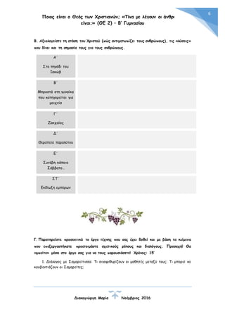 Ποιος είναι ο Θεός των Χριστιανών; «Τίνα με λέγουν οι άνθρωποι
είναι;» (ΘΕ 2) – Β’ Γυμνασίου
Διακογιώργη Μαρία Νοέμβριος 2016
6
Β. Αξιολογείστε τη στάση του Χριστού (πώς αντιμετωπίζει τους ανθρώπους), τις «λύσεις»
που δίνει και τη σημασία τους για τους ανθρώπους.
Α΄
Στο πηγάδι του
Ιακώβ
Β΄
Μπροστά στη γυναίκα
που κατηγορείται για
μοιχεία
Γ΄
Ζακχαίος
Δ΄
Θεραπεία παραλύτου
Ε΄
Συνέβη κάποιο
Σάββατο…
ΣΤ΄
Εκδίωξη εμπόρων
Γ. Παρατηρείστε προσεκτικά το έργο τέχνης που σας έχει δοθεί και με βάση τα κείμενα
που επεξεργαστήκατε προετοιμάστε σχετικούς ρόλους και διαλόγους. Προσοχή! Θα
«μπείτε» μέσα στο έργο σας για να τους παρουσιάσετε! Χρόνος: 15’
1. Διάλογος με Σαμαρείτισσα: Τι σιγοψιθυρίζουν οι μαθητές μεταξύ τους; Τι μπορεί να
κουβεντιάζουν οι Σαμαρείτες;
 