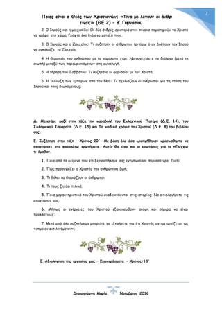 Ποιος είναι ο Θεός των Χριστιανών; «Τίνα με λέγουν οι άνθρωποι
είναι;» (ΘΕ 2) – Β’ Γυμνασίου
Διακογιώργη Μαρία Νοέμβριος 2016
7
2. Ο Ιησούς και η μοιχαλίδα: Οι δύο άνδρες αριστερά στον πίνακα παρατηρούν το Χριστό
να γράφει στο χώμα. Γράψτε ένα διάλογο μεταξύ τους.
3. Ο Ιησούς και ο Ζακχαίος: Τι συζητούν οι άνθρωποι τριγύρω όταν βλέπουν τον Ιησού
να αγκαλιάζει το Ζακχαίο;
4. Η θεραπεία του ανθρώπου με το παράλυτο χέρι: Να συνεχίσετε το διάλογο (μετά τη
σιωπή) μεταξύ των παρευρισκόμενων στη συναγωγή.
5. Η τήρηση του Σαββάτου: Τι συζητάνε οι φαρισαίοι με τον Χριστό;
6. Η εκδίωξη των εμπόρων από τον Ναό: Τι σχολιάζουν οι άνθρωποι για τη στάση του
Ιησού και τους διωκόμενους;
Δ. Μελετάμε μαζί στην τάξη την παραβολή του Σπλαχνικού Πατέρα (Δ.Ε. 14), του
Σπλαχνικού Σαμαρείτη (Δ.Ε. 15) και Τα παιδικά χρόνια του Χριστού (Δ.Ε. 8) του βιβλίου
σας.
Ε. Συζήτηση στην τάξη – Χρόνος 20΄: Με βάση όλα όσα προηγήθηκαν προσπαθήστε να
απαντήσετε στα παρακάτω ερωτήματα. Αυτές θα είναι και οι ερωτήσεις για το «Ελέγχω
τι έμαθα».
1. Ποιο από τα κείμενα που επεξεργαστήκαμε σας εντυπωσίασε περισσότερο; Γιατί;
2. Πώς προσεγγίζει ο Χριστός την ανθρώπινη ζωή;
3. Τι θέλει να διασώζουν οι άνθρωποι;
4. Τι τους ζητάει τελικά;
5. Ποια χαρακτηριστικά του Χριστού αναδεικνύονται στις ιστορίες; Να αιτιολογήσετε τις
απαντήσεις σας.
6. Μήπως οι ενέργειες του Χριστού εξακολουθούν ακόμη και σήμερα να είναι
προκλητικές;
7. Μετά από όλα συζητήσαμε μπορείτε να εξηγήσετε γιατί ο Χριστός αντιμετωπίζεται ως
«σημείον αντιλεγόμενον»;
Ε. Αξιολόγηση της εργασίας μας – Συμπεράσματα – Χρόνος:10΄
 