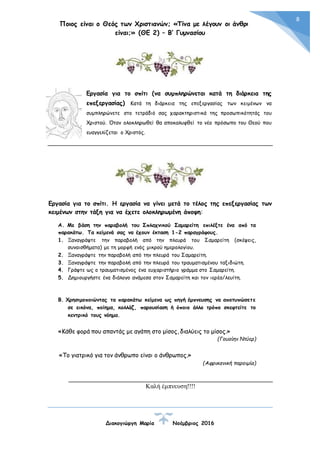 Ποιος είναι ο Θεός των Χριστιανών; «Τίνα με λέγουν οι άνθρωποι
είναι;» (ΘΕ 2) – Β’ Γυμνασίου
Διακογιώργη Μαρία Νοέμβριος 2016
8
Εργασία για το σπίτι (να συμπληρώνεται κατά τη διάρκεια της
επεξεργασίας) Κατά τη διάρκεια της επεξεργασίας των κειμένων να
συμπληρώνετε στο τετράδιό σας χαρακτηριστικά της προσωπικότητάς του
Χριστού. Όταν ολοκληρωθεί θα αποκαλυφθεί το νέο πρόσωπο του Θεού που
ευαγγελίζεται ο Χριστός.
Εργασία για το σπίτι. Η εργασία να γίνει μετά το τέλος της επεξεργασίας των
κειμένων στην τάξη για να έχετε ολοκληρωμένη άποψη:
Α. Με βάση την παραβολή του Σπλαχνικού Σαμαρείτη επιλέξτε ένα από τα
παρακάτω. Τα κείμενά σας να έχουν έκταση 1-2 παραγράφους.
1. Ξαναγράψτε την παραβολή από την πλευρά του Σαμαρείτη (σκέψεις,
συναισθήματα) με τη μορφή ενός μικρού ημερολογίου.
2. Ξαναγράψτε την παραβολή από την πλευρά του Σαμαρείτη.
3. Ξαναγράψτε την παραβολή από την πλευρά του τραυματισμένου ταξιδιώτη.
4. Γράψτε ως ο τραυματισμένος ένα ευχαριστήριο γράμμα στο Σαμαρείτη.
5. Δημιουργήστε ένα διάλογο ανάμεσα στον Σαμαρείτη και τον ιερέα/λευίτη.
Β. Χρησιμοποιώντας τα παρακάτω κείμενα ως πηγή έμπνευσης να αποτυπώσετε
σε εικόνα, ποίημα, κολλάζ, παρουσίαση ή όποιο άλλο τρόπο σκεφτείτε το
κεντρικό τους νόημα.
«Κάθε φορά που απαντάς με αγάπη στο μίσος, διαλύεις το μίσος.»
(Γουαίην Ντύερ)
«Το γιατρικό για τον άνθρωπο είναι ο άνθρωπος.»
(Αφρικανική παροιμία)
Καλή έμπνευση!!!!
 