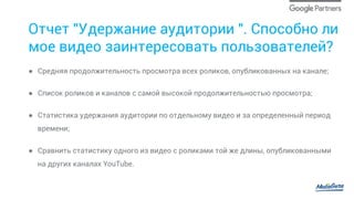 Отчет "Удержание аудитории ". Способно ли
мое видео заинтересовать пользователей?
●  Средняя продолжительность просмотра всех роликов, опубликованных на канале;
●  Список роликов и каналов с самой высокой продолжительностью просмотра;
●  Статистика удержания аудитории по отдельному видео и за определенный период
времени;
●  Сравнить статистику одного из видео с роликами той же длины, опубликованными
на других каналах YouTube.
 