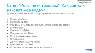 Отчет "Источники трафика". Как зрители
находят мое видео?
Cтраницы YouTube и сайты, где зрители находят ваш контент:
●  Поиск YouTube
●  Похожие видео
●  Разделы YouTube, в которых можно смотреть видео
●  Плейлисты
●  Каналы YouTube
●  Реклама на YouTube
●  Подсказки и аннотации
●  Оповещения
●  Другие страницы YouTube
●  Внешние источники
●  Прямые или неизвестные источники
 