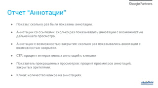 Отчет “Аннотации”
●  Показы: сколько раз были показаны аннотации.
●  Аннотации со ссылками: сколько раз показывались аннотации с возможностью
дальнейшего просмотра.
●  Аннотации с возможностью закрытия: сколько раз показывались аннотации с
возможностью закрытия.
●  CTR: процент интерактивных аннотаций с кликами
●  Показатель прекращенных просмотров: процент просмотров аннотаций,
закрытых зрителями.
●  Клики: количество кликов на аннотациях.
 