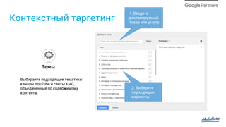 Контекстный таргетинг
Выбирайте подходящие тематики:
каналы YouTube и сайты КМС,
объединенные по содержимому
контента.
Темы
1. Введите
рекламируемый
товар или услугу
2. Выберите
подходящие
варианты
 