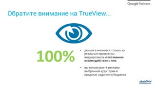 Обратите внимание на TrueView...
100%	
•  деньги взимаются только за
реальные просмотры
видеороликов и осознанное
взаимодействие с ним.
•  вы показываете рекламу
выбранной аудитории в
пределах заданного бюджета
 