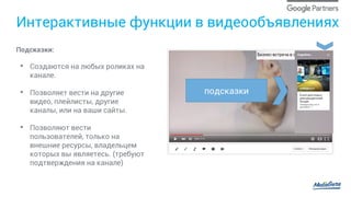 Интерактивные функции в видеообъявлениях
Подсказки:
•  Создаются на любых роликах на
канале.
•  Позволяет вести на другие
видео, плейлисты, другие
каналы, или на ваши сайты.
•  Позволяют вести
пользователей, только на
внешние ресурсы, владельцем
которых вы являетесь. (требуют
подтверждения на канале)
подсказки
 