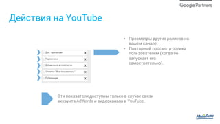 Действия на YouTube
•  Просмотры других роликов на
вашем канале.
•  Повторный просмотр ролика
пользователем (когда он
запускает его
самостоятельно).
Эти показатели доступны только в случае связи
аккаунта AdWords и видеоканала в YouTube.
 