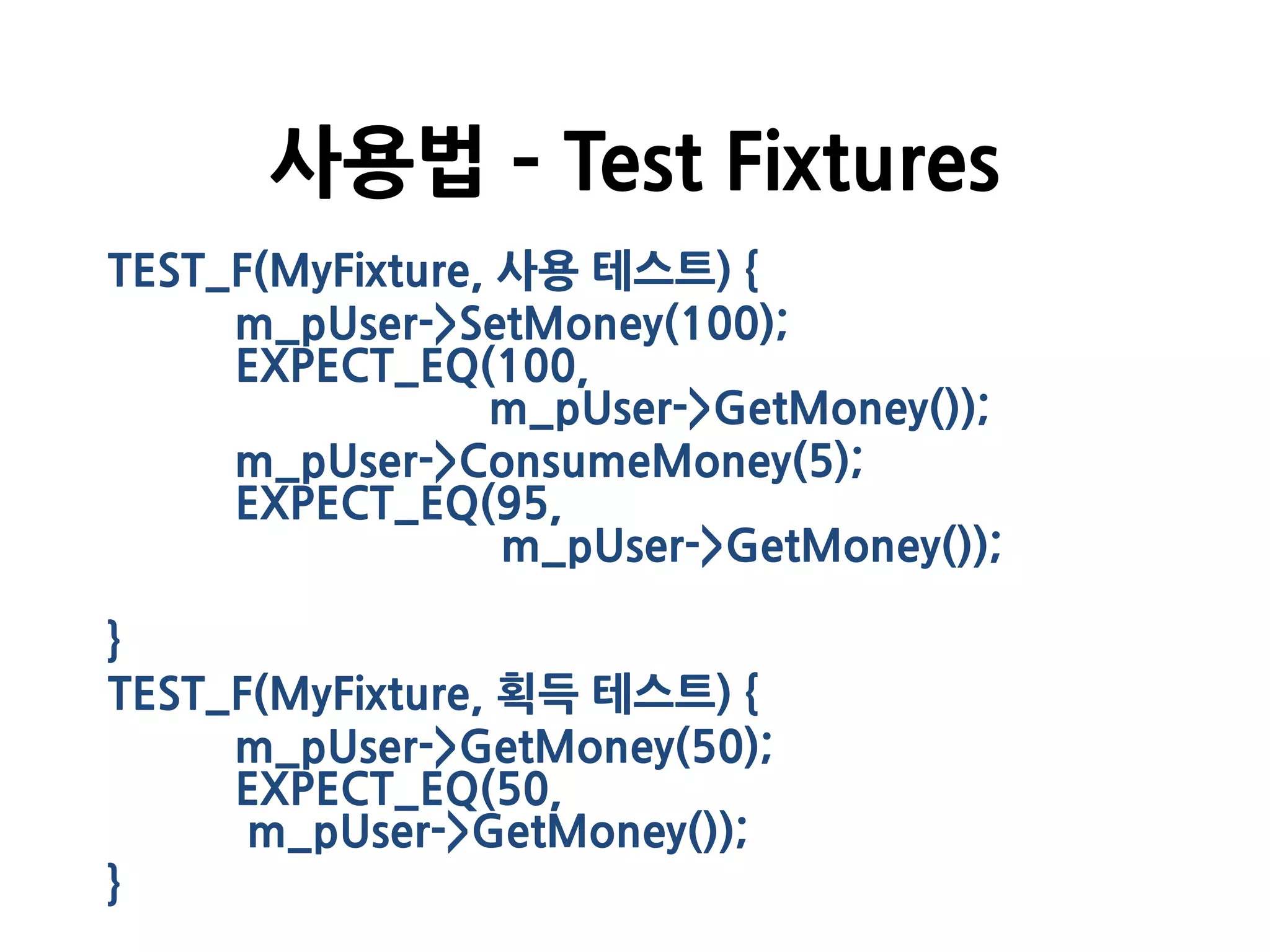 TEST_F(MyFixture, 사용 테스트) {
m_pUser->SetMoney(100);
EXPECT_EQ(100,
m_pUser->GetMoney());
m_pUser->ConsumeMoney(5);
EXPECT_EQ(95,
m_pUser->GetMoney());
}
TEST_F(MyFixture, 획득 테스트) {
m_pUser->GetMoney(50);
EXPECT_EQ(50,
m_pUser->GetMoney());
}
사용법 – Test Fixtures
 