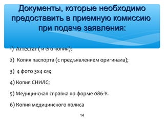 1) Аттестат ( и его копия);
2) Копия паспорта (с предъявлением оригинала);
3) 4 фото 3х4 см;
4) Копия СНИЛС;
5) Медицинская справка по форме 086-У.
6) Копия медицинского полиса
14
Документы, которые необходимоДокументы, которые необходимо
предоставить в приемную комиссиюпредоставить в приемную комиссию
при подаче заявления:при подаче заявления:
 