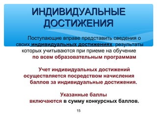 15
ИНДИВИДУАЛЬНЫЕИНДИВИДУАЛЬНЫЕ
ДОСТИЖЕНИЯДОСТИЖЕНИЯ
Поступающие вправе представить сведения о
своих индивидуальных достижениях, результаты
которых учитываются при приеме на обучение
по всем образовательным программам
Учет индивидуальных достижений
осуществляется посредством начисления
баллов за индивидуальные достижения.
Указанные баллы
включаются в сумму конкурсных баллов.
 