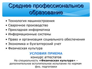 • Технология машиностроения
• Сварочное производство
• Прикладная информатика
• Информационные системы
• Право и организация социального обеспечения
• Экономика и бухгалтерский учет
• Физическая культура
УСЛОВИЯ ПРИЕМА
конкурс аттестатов
На специальность «Физическая культура» –
дополнительное вступительное испытание по нормам
физ. подготовки
Среднее профессиональноеСреднее профессиональное
образованиеобразование
 