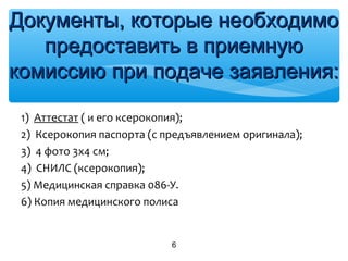 1) Аттестат ( и его ксерокопия);
2) Ксерокопия паспорта (с предъявлением оригинала);
3) 4 фото 3х4 см;
4) СНИЛС (ксерокопия);
5) Медицинская справка 086-У.
6) Копия медицинского полиса
6
Документы, которые необходимоДокументы, которые необходимо
предоставить в приемнуюпредоставить в приемную
комиссию при подаче заявления:комиссию при подаче заявления:
 
