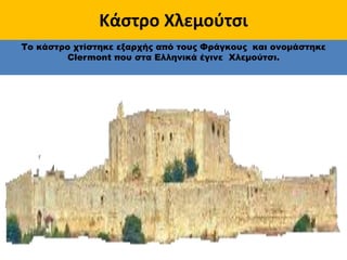 Κάστρο Χλεμούτσι
Το κάστρο χτίστηκε εξαρχής από τους Φράγκους και ονομάστηκε
Clermont που στα Ελληνικά έγινε Χλεμούτσι.
 