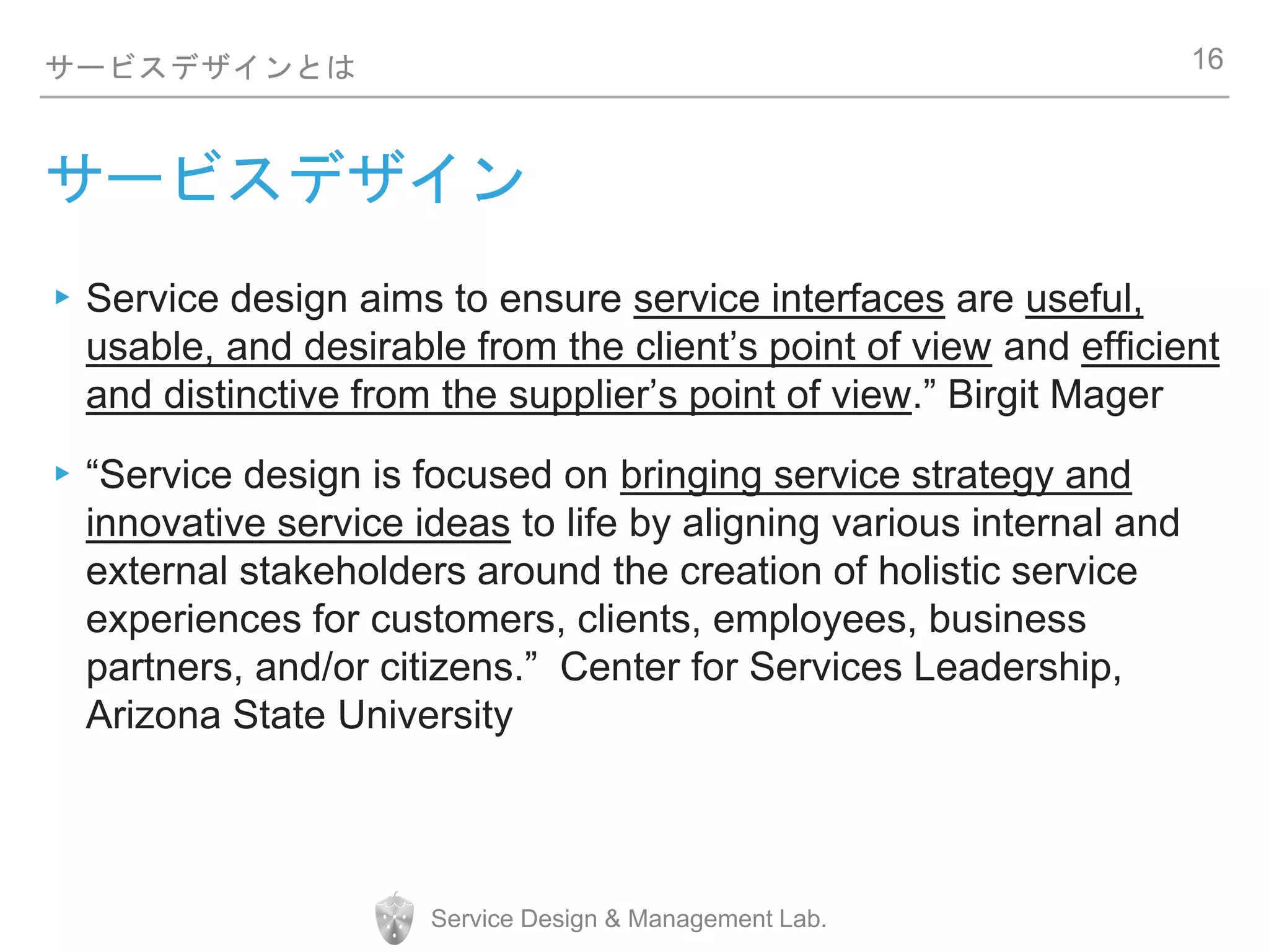 Service Design & Management Lab.
サービスデザインとは
サービスデザイン
▸Service design aims to ensure service interfaces are useful,
usable, and desirable from the client’s point of view and efficient
and distinctive from the supplier’s point of view.” Birgit Mager
▸“Service design is focused on bringing service strategy and
innovative service ideas to life by aligning various internal and
external stakeholders around the creation of holistic service
experiences for customers, clients, employees, business
partners, and/or citizens.” Center for Services Leadership,
Arizona State University
16
 