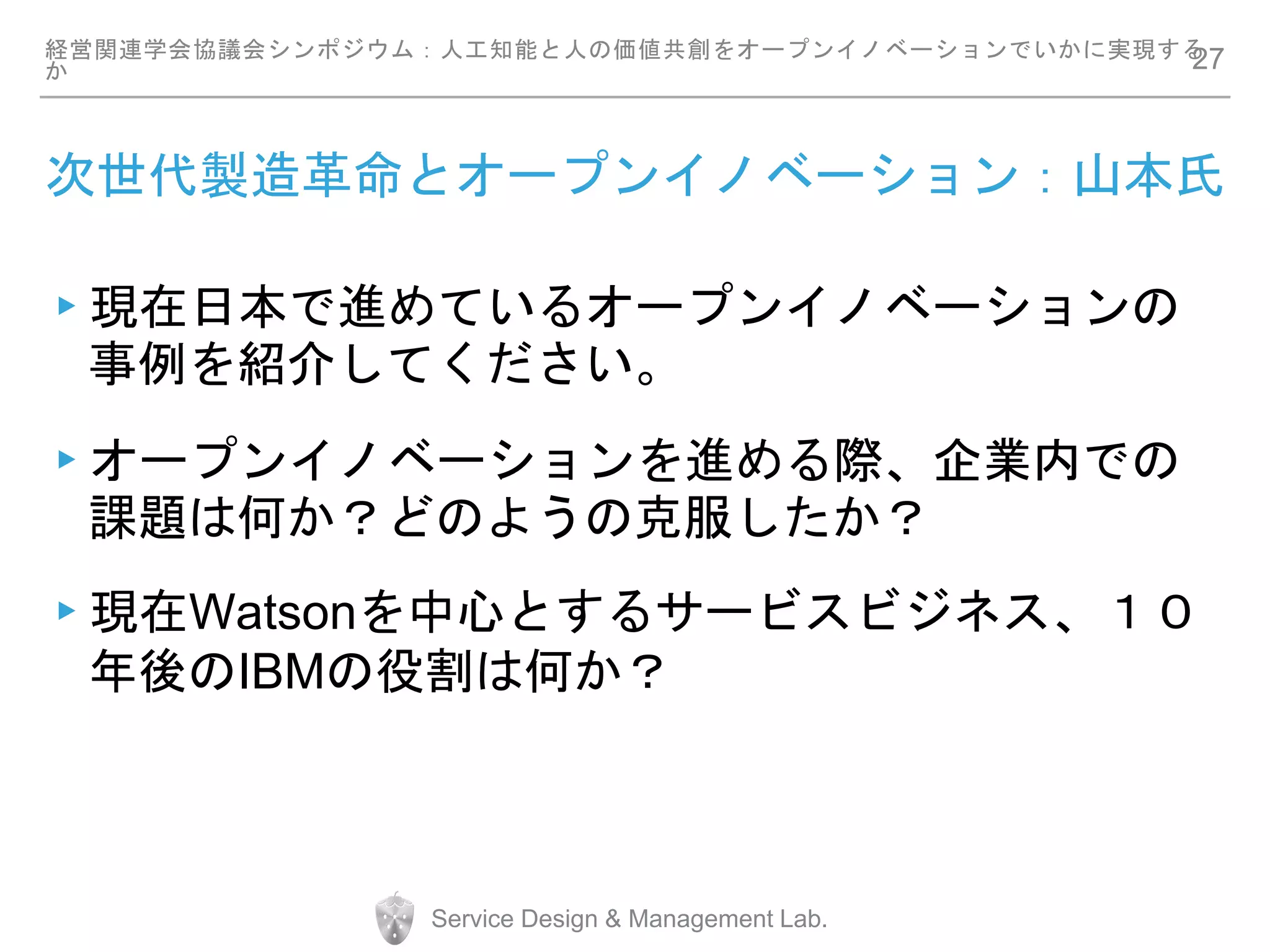 次世代製造革命とオープンイノベーション：山本氏
▸現在日本で進めているオープンイノベーションの
事例を紹介してください。
▸オープンイノベーションを進める際、企業内での
課題は何か？どのようの克服したか？
▸現在Watsonを中心とするサービスビジネス、１０
年後のIBMの役割は何か？
経営関連学会協議会シンポジウム：人工知能と人の価値共創をオープンイノベーションでいかに実現する
か
Service Design & Management Lab.
27
 