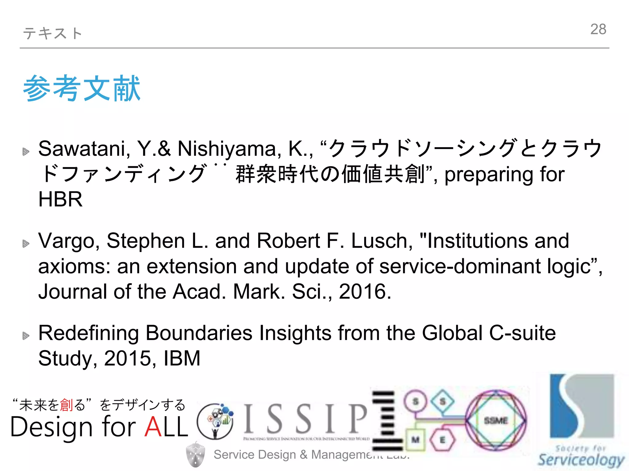 Service Design & Management Lab.
テキスト
参考文献
Sawatani, Y.& Nishiyama, K., “クラウドソーシングとクラウ
ドファンディング︓ 群衆時代の価値共創”, preparing for
HBR
Vargo, Stephen L. and Robert F. Lusch, "Institutions and
axioms: an extension and update of service-dominant logic”,
Journal of the Acad. Mark. Sci., 2016.
Redefining Boundaries Insights from the Global C-suite
Study, 2015, IBM
28
 
