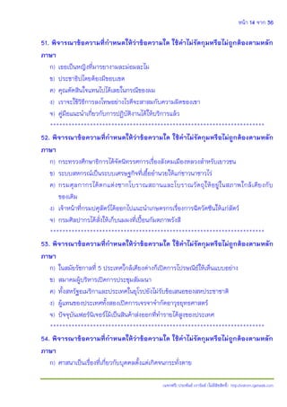 หน้า 14 จาก 36
(แจกฟรี) ประพันธ์ เวารัมย์ (ไม่มีลิขสิทธิ์) http://valrom.igetweb.com
51. พิจารณาข้อความที่ก้าหนดให้ว่าข้อความใด ใช้ค้าไม่รัดกุมหรือไม่ถูกต้องตามหลัก
ภาษา
ก) เธอเป็นหญิงที่มารยางามละม่อมละไม
ข) ประชาธิปไตยต้องมีขอบเขต
ค) คุณตัดสินใจแทนไปได้เลยในกรณีของผม
ง) เราจะใช้วิธีการลงโทษอย่างไรดีจะสาสมกับความผิดของเขา
จ) คู่มือแนะนําเกี่ยวกับการปฏิบัติงานได้ให้บริการแล้ว
**********************************************************************
52. พิจารณาข้อความที่ก้าหนดให้ว่าข้อความใด ใช้ค้าไม่รัดกุมหรือไม่ถูกต้องตามหลัก
ภาษา
ก) กระทรวงศึกษาธิการได้จัดนิทรรศการเรื่องสังคมเมืองหลวงสําหรับเยาวชน
ข) ระบบสหกรณ์เป็นระบบเศรษฐกิจที่เอื้ออํานวยให้แก่ชาวนาชาวไร่
ค) กรมศุลกากรได้ตกแต่งซากโบราณสถานและโบราณวัตถุให้อยู่ในสภาพใกล้เคียงกับ
ของเดิม
ง) เจ้าหน้าที่กรมปศุสัตว์ได้ออกไปแนะนําเกษตรกรเรื่องการฉีดวัคซีนให้แก่สัตว์
จ) กรมศิลปากรได้สั่งให้เก็บนมผงที่เปื้อนกัมตภาพรังสี
**********************************************************************
53. พิจารณาข้อความที่ก้าหนดให้ว่าข้อความใด ใช้ค้าไม่รัดกุมหรือไม่ถูกต้องตามหลัก
ภาษา
ก) ในสมัยรัชกาลที่ 5 ประเทศใกล้เคียงต่างก็เปิดการไปรษณีย์ให้เห็นแบบอย่าง
ข) สมาคมผู้บริหารเปิดการประชุมสัมมนา
ค) ทั้งสหรัฐอเมริกาและประเทศในยุโรปยังไม่รับข้อเสนอของสหประชาชาติ
ง) ผู้แทนของประเทศทั้งสองเปิดการเจรจาจํากัดอาวุธยุทธศาสตร์
จ) ปัจจุบันเฟอร์นิเจอร์ไม้เป็นสินค้าส่งออกที่ทํารายได้สูงของประเทศ
**********************************************************************
54. พิจารณาข้อความที่ก้าหนดให้ว่าข้อความใด ใช้ค้าไม่รัดกุมหรือไม่ถูกต้องตามหลัก
ภาษา
ก) ศาสนาเป็นเรื่องที่เกี่ยวกับบุคคลตั้งแต่เกิดจนกระทั่งตาย
 